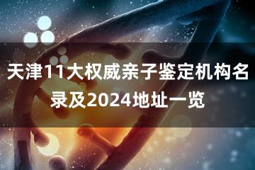 天津11大权威亲子鉴定机构名录及2024地址一览