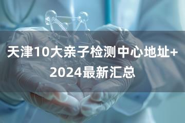 天津10大亲子检测中心地址+2024最新汇总