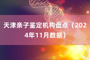 天津亲子鉴定机构盘点（2024年11月数据）