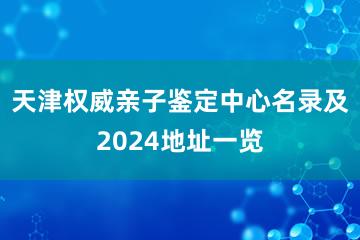 天津权威亲子鉴定中心名录及2024地址一览