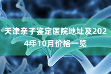 天津亲子鉴定医院地址及2024年10月价格一览