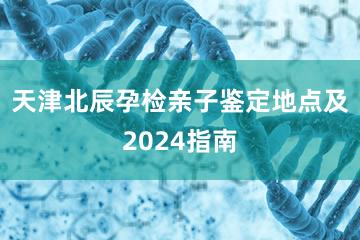 天津北辰孕检亲子鉴定地点及2024指南