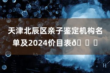 天津北辰区亲子鉴定机构名单及2024价目表🔍