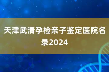 天津武清孕检亲子鉴定医院名录2024