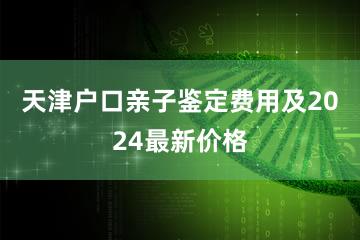 天津户口亲子鉴定费用及2024最新价格