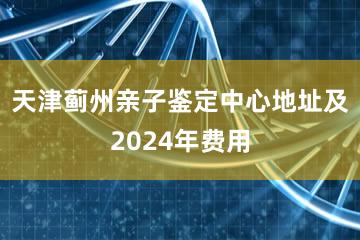 天津蓟州亲子鉴定中心地址及2024年费用