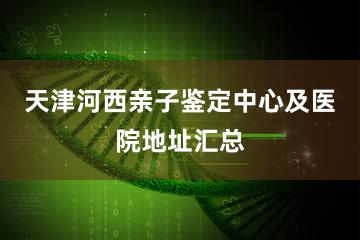 天津河西亲子鉴定中心及医院地址汇总