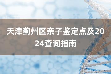 天津蓟州区亲子鉴定点及2024查询指南